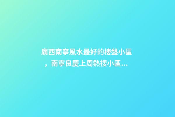 廣西南寧風水最好的樓盤小區，南寧良慶上周(12.13-12.19)熱搜小區榜